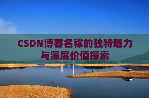 CSDN博客名称的独特魅力与深度价值探索 CSDN博客名称的独特魅力与深度价值探索